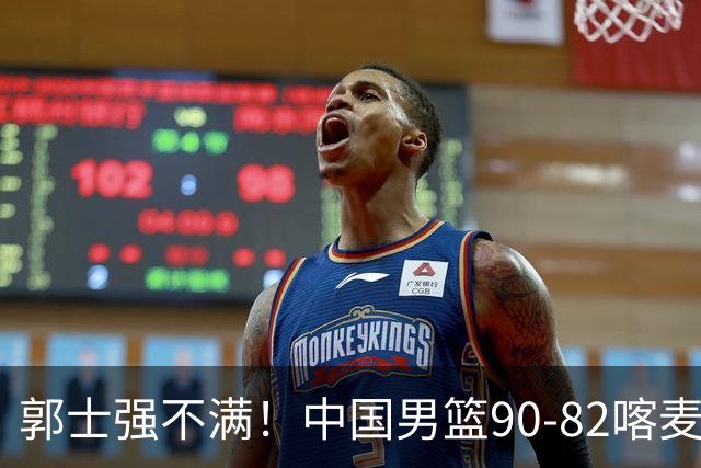 郭士强不满！中国男篮90-82喀麦隆！球员评分：2人满分，3人糟糕!